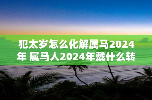 犯太岁怎么化解属马2025年 属马人2025年戴什么转运