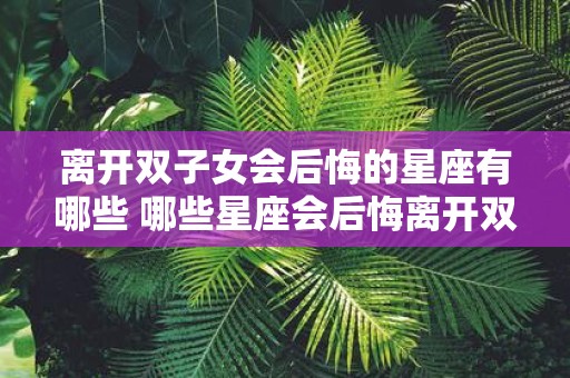 离开双子女会后悔的星座有哪些 哪些星座会后悔离开双子女