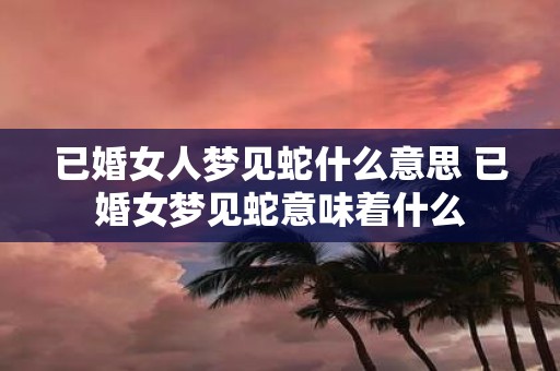 已婚女人梦见蛇什么意思 已婚女梦见蛇意味着什么