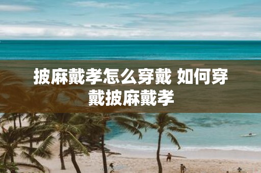 披麻戴孝怎么穿戴 如何穿戴披麻戴孝