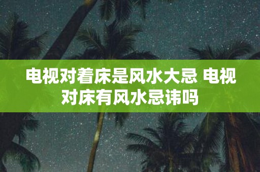 电视对着床是风水大忌 电视对床有风水忌讳吗