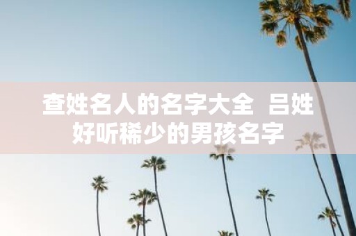查姓名人的名字大全 吕姓好听稀少的男孩名字