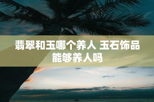 翡翠和玉哪个养人 玉石饰品能够养人吗