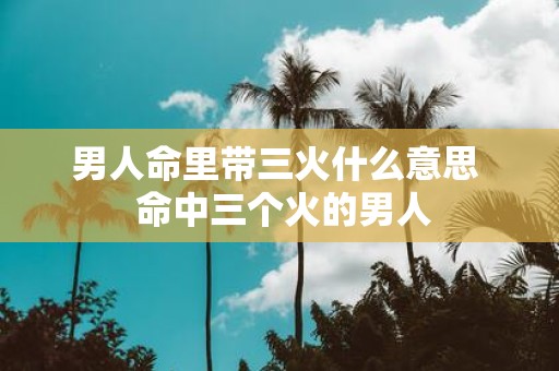 男人命里带三火什么意思 命中三个火的男人