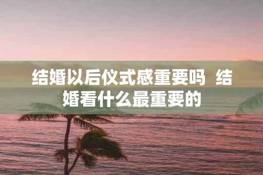 结婚以后仪式感重要吗 结婚看什么最重要的