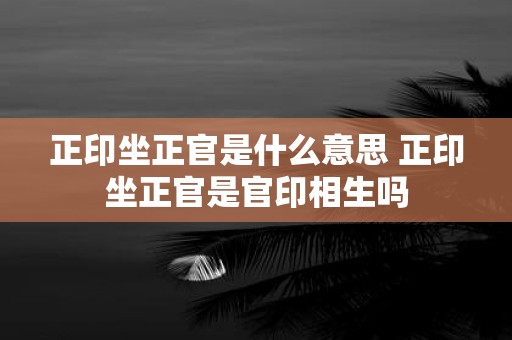 正印坐正官是什么意思 正印坐正官是官印相生吗