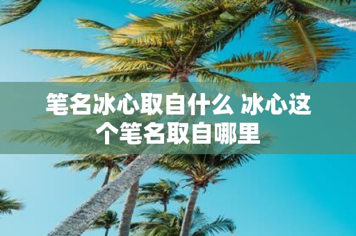 笔名冰心取自什么 冰心这个笔名取自哪里