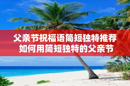 父亲节祝福语简短独特推荐 如何用简短独特的父亲节祝福语