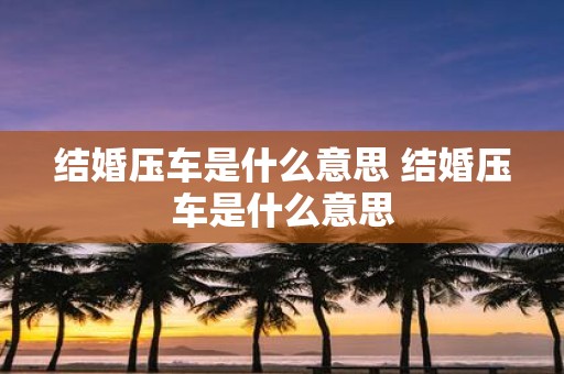 结婚压车是什么意思 结婚压车是什么意思