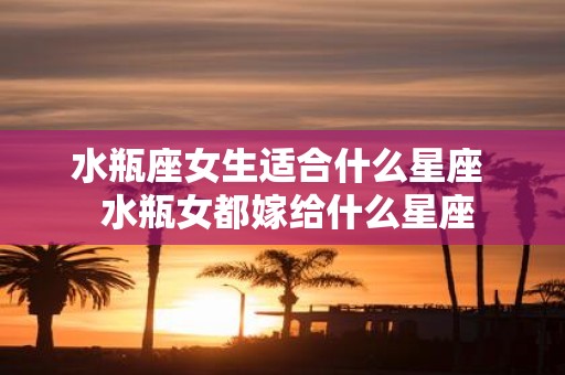水瓶座女生适合什么星座 水瓶女都嫁给什么星座
