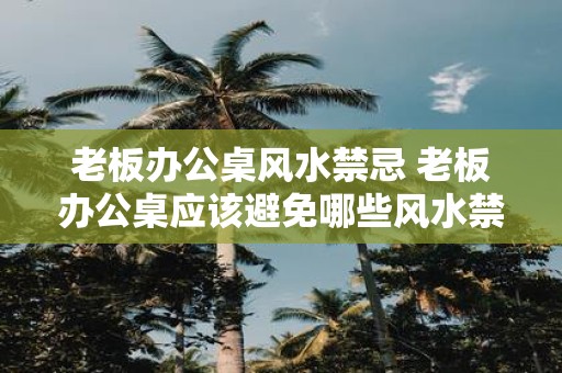 老板办公桌风水禁忌 老板办公桌应该避免哪些风水禁忌