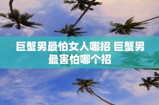 巨蟹男最怕女人哪招 巨蟹男最害怕哪个招