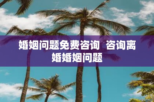 婚姻问题免费咨询 咨询离婚婚姻问题