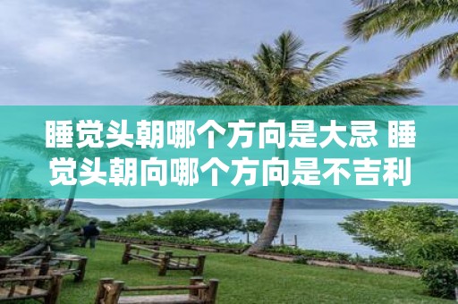 睡觉头朝哪个方向是大忌 睡觉头朝向哪个方向是不吉利的