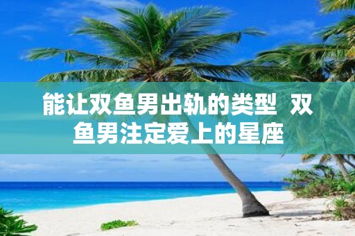 能让双鱼男出轨的类型 双鱼男注定爱上的星座