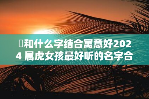 玥和什么字结合寓意好2025 属虎女孩最好听的名字合集
