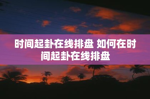 时间起卦在线排盘 如何在时间起卦在线排盘