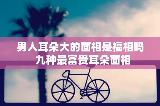 男人耳朵大的面相是福相吗  九种最富贵耳朵面相