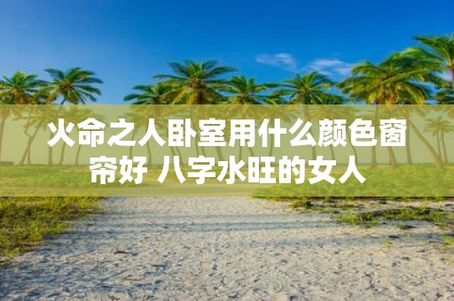火命之人卧室用什么颜色窗帘好 八字水旺的女人