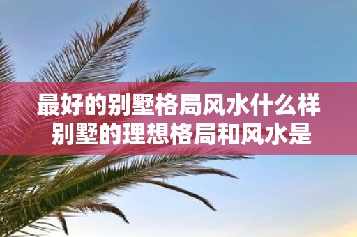 最好的别墅格局风水什么样 别墅的理想格局和风水是什么