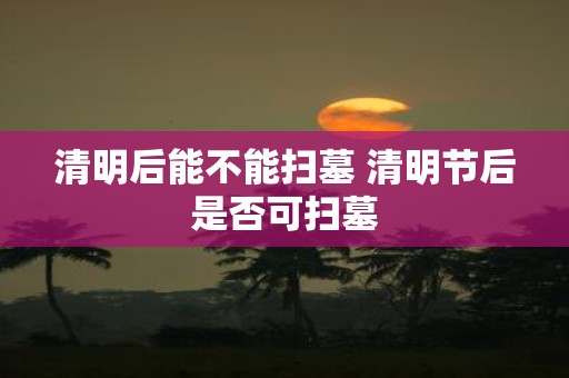 清明后能不能扫墓 清明节后是否可扫墓