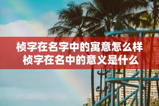 桢字在名字中的寓意怎么样 桢字在名中的意义是什么