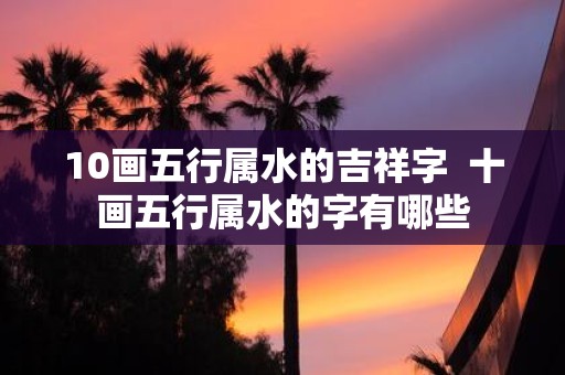 10画五行属水的吉祥字 十画五行属水的字有哪些
