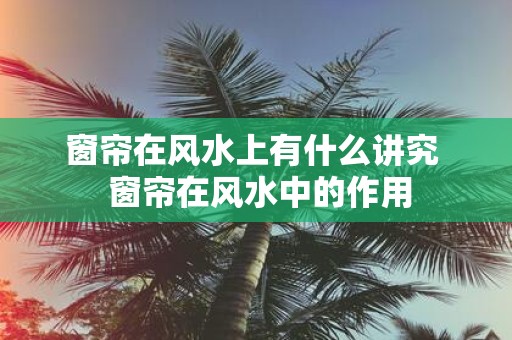 窗帘在风水上有什么讲究 窗帘在风水中的作用