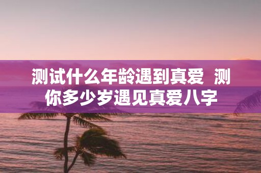 测试什么年龄遇到真爱 测你多少岁遇见真爱八字