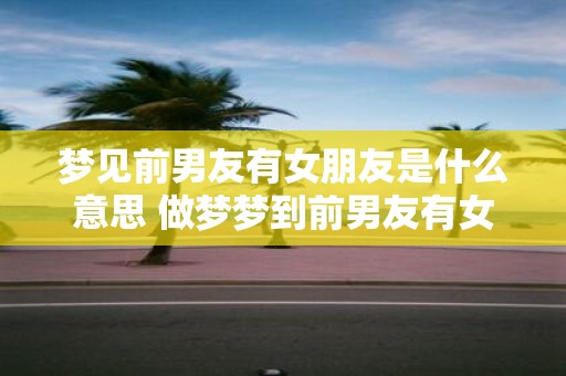 梦见前男友有女朋友是什么意思 做梦梦到前男友有女朋友好不好
