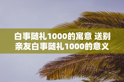 白事随礼1000的寓意 送别亲友白事随礼1000的意义