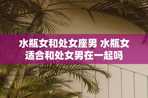 水瓶女和处女座男 水瓶女适合和处女男在一起吗