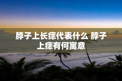 脖子上长痣代表什么 脖子上痣有何寓意