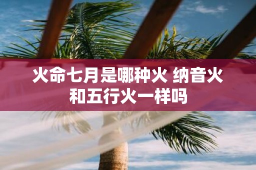 火命七月是哪种火 纳音火和五行火一样吗