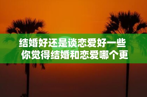 结婚好还是谈恋爱好一些 你觉得结婚和恋爱哪个更重要