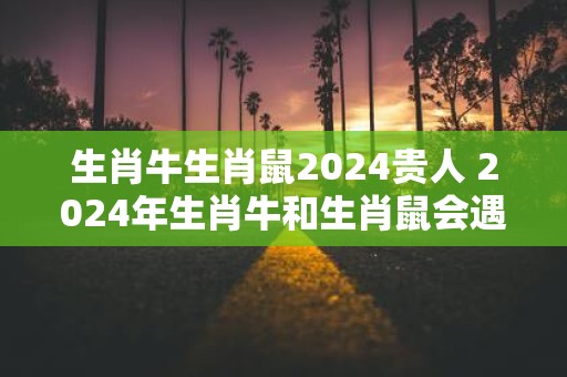 生肖牛生肖鼠2024贵人 2024年生肖牛和生肖鼠会遇到贵人吗