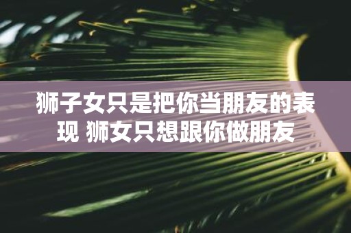 狮子女只是把你当朋友的表现 狮女只想跟你做朋友