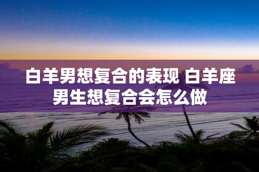 白羊男想复合的表现 白羊座男生想复合会怎么做