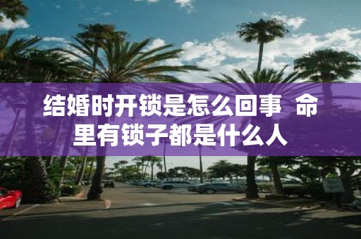 结婚时开锁是怎么回事 命里有锁子都是什么人