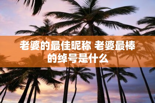 老婆的最佳昵称 老婆最棒的绰号是什么