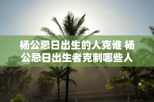 杨公忌日出生的人克谁 杨公忌日出生者克制哪些人