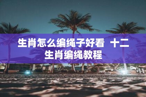 生肖怎么编绳子好看 十二生肖编绳教程