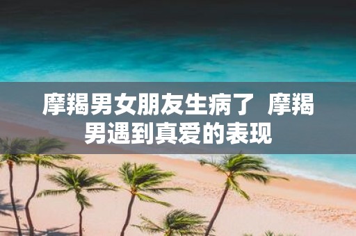 摩羯男女朋友生病了 摩羯男遇到真爱的表现