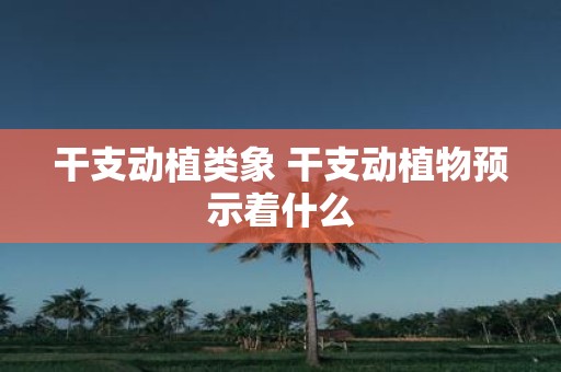 干支动植类象 干支动植物预示着什么