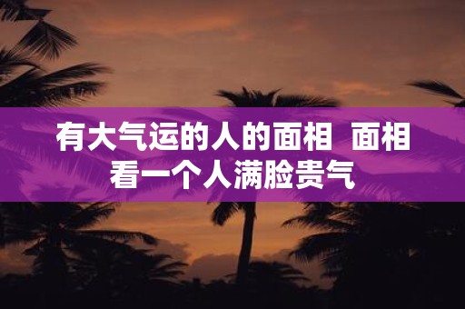 有大气运的人的面相 面相看一个人满脸贵气