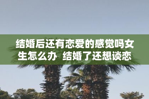 结婚后还有恋爱的感觉吗女生怎么办 结婚了还想谈恋爱怎么办