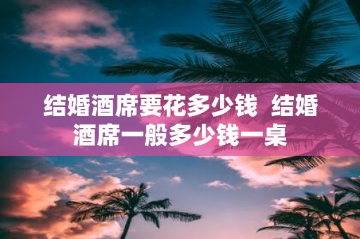 结婚酒席要花多少钱 结婚酒席一般多少钱一桌