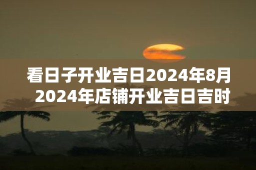 看日子开业吉日2025年8月 2025年店铺开业吉日吉时查询