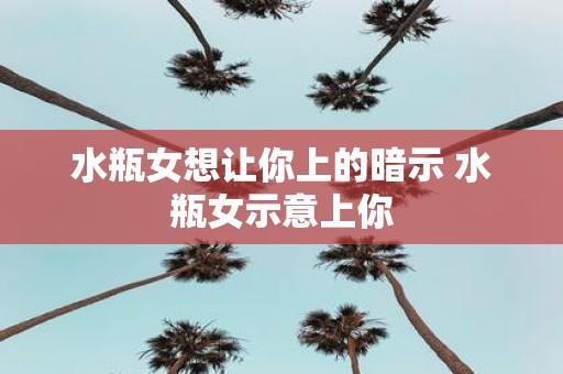 水瓶女想让你上的暗示 水瓶女示意上你