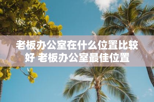 老板办公室在什么位置比较好 老板办公室最佳位置